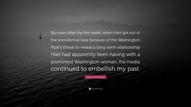 Donna Rice Hughes Quote: “But even after the first week, when Hart got out of the presidential race because of the Washington Post’s threat to reveal a long-term relationship Hart had apparently been having with a prominent Washington woman, the media continued to embellish my past.”