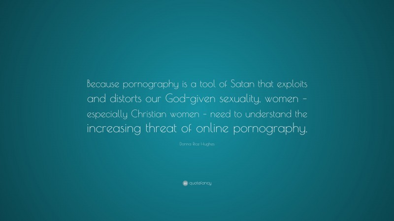 Donna Rice Hughes Quote: “Because pornography is a tool of Satan that exploits and distorts our God-given sexuality, women – especially Christian women – need to understand the increasing threat of online pornography.”