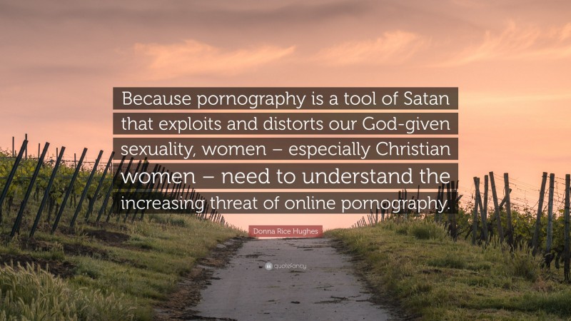 Donna Rice Hughes Quote: “Because pornography is a tool of Satan that exploits and distorts our God-given sexuality, women – especially Christian women – need to understand the increasing threat of online pornography.”