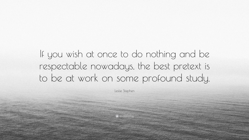 Leslie Stephen Quote: “If you wish at once to do nothing and be respectable nowadays, the best pretext is to be at work on some profound study.”