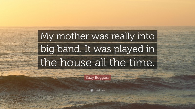 Suzy Bogguss Quote: “My mother was really into big band. It was played in the house all the time.”