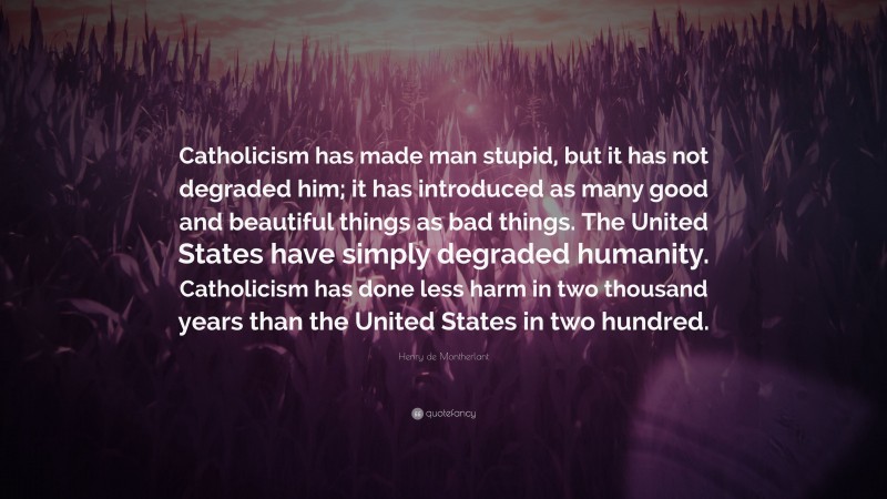 Henry de Montherlant Quote: “Catholicism has made man stupid, but it has not degraded him; it has introduced as many good and beautiful things as bad things. The United States have simply degraded humanity. Catholicism has done less harm in two thousand years than the United States in two hundred.”