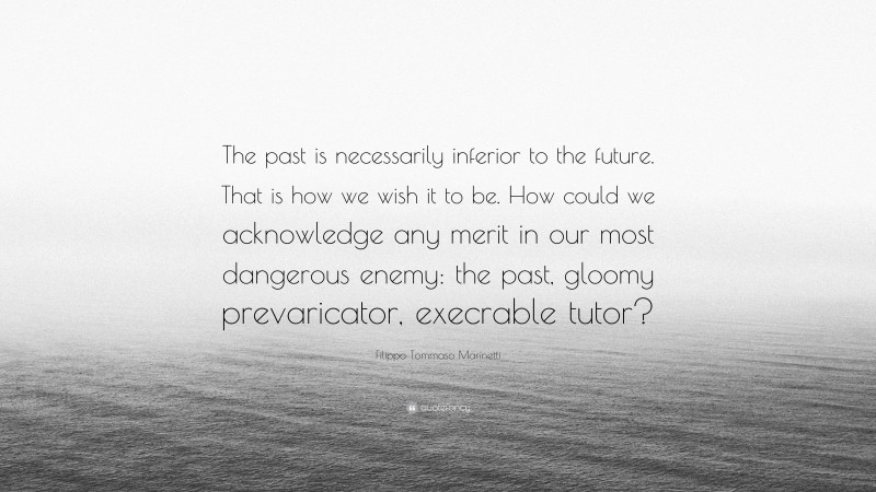 Filippo Tommaso Marinetti Quote: “The past is necessarily inferior to the future. That is how we wish it to be. How could we acknowledge any merit in our most dangerous enemy: the past, gloomy prevaricator, execrable tutor?”