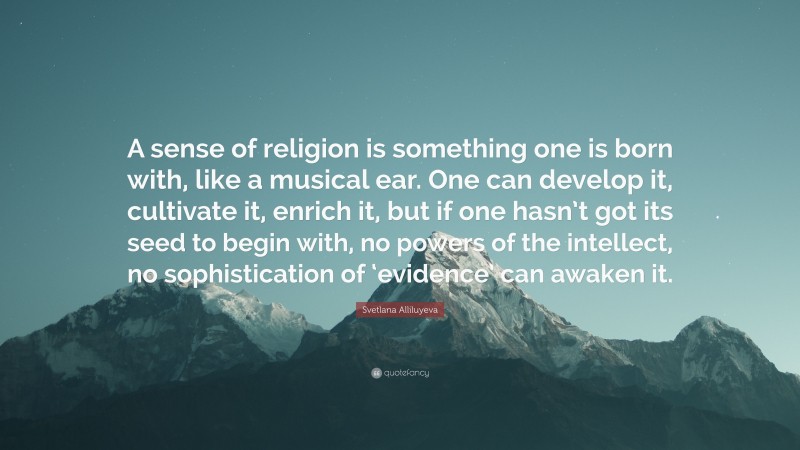 Svetlana Alliluyeva Quote: “A sense of religion is something one is born with, like a musical ear. One can develop it, cultivate it, enrich it, but if one hasn’t got its seed to begin with, no powers of the intellect, no sophistication of ‘evidence’ can awaken it.”