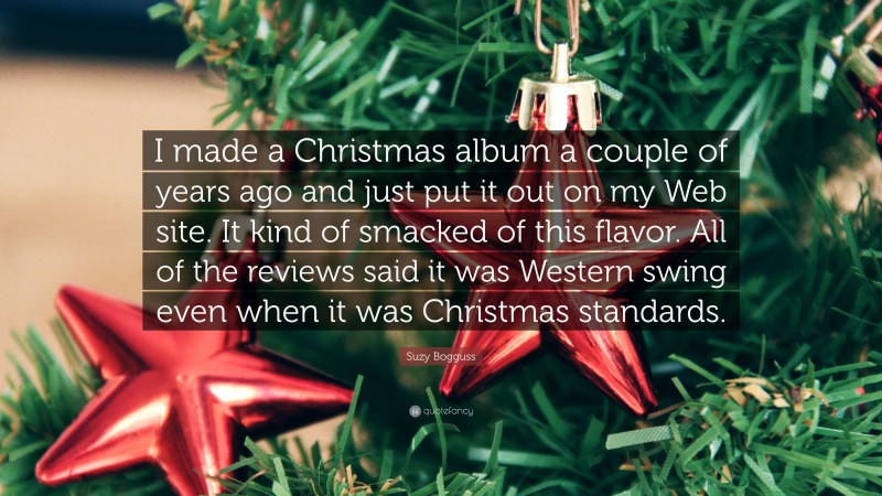 Suzy Bogguss Quote: “I made a Christmas album a couple of years ago and just put it out on my Web site. It kind of smacked of this flavor. All of the reviews said it was Western swing even when it was Christmas standards.”