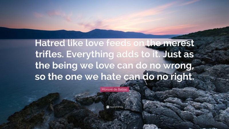 Honoré de Balzac Quote: “Hatred like love feeds on the merest trifles. Everything adds to it. Just as the being we love can do no wrong, so the one we hate can do no right.”