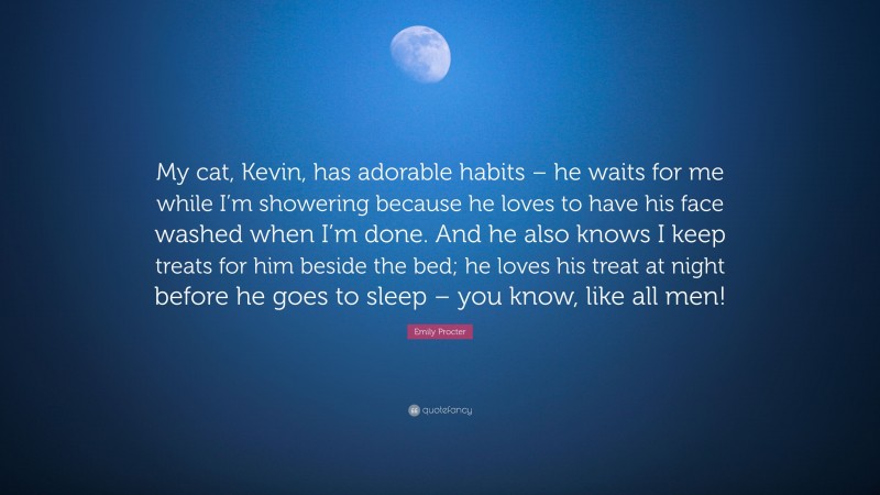 Emily Procter Quote: “My cat, Kevin, has adorable habits – he waits for me while I’m showering because he loves to have his face washed when I’m done. And he also knows I keep treats for him beside the bed; he loves his treat at night before he goes to sleep – you know, like all men!”