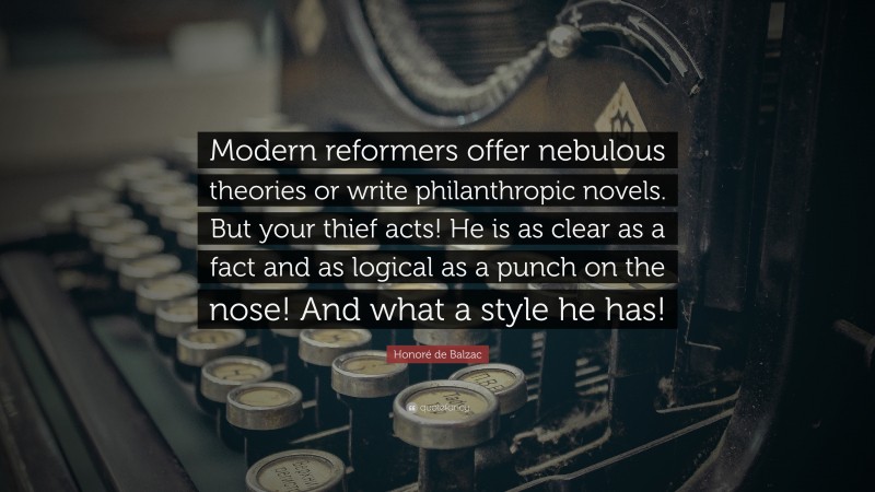 Honoré de Balzac Quote: “Modern reformers offer nebulous theories or write philanthropic novels. But your thief acts! He is as clear as a fact and as logical as a punch on the nose! And what a style he has!”