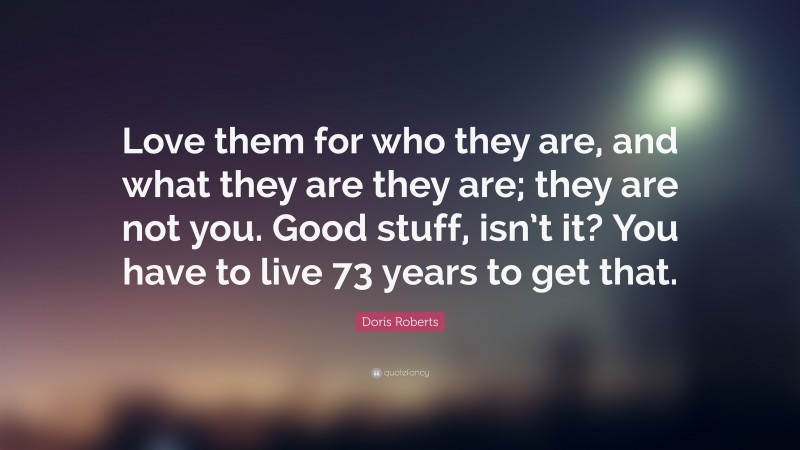 Doris Roberts Quote: “Love them for who they are, and what they are they are; they are not you. Good stuff, isn’t it? You have to live 73 years to get that.”