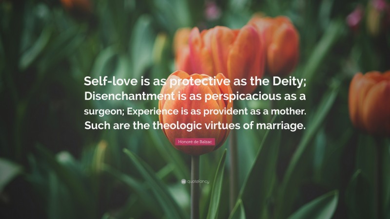 Honoré de Balzac Quote: “Self-love is as protective as the Deity; Disenchantment is as perspicacious as a surgeon; Experience is as provident as a mother. Such are the theologic virtues of marriage.”