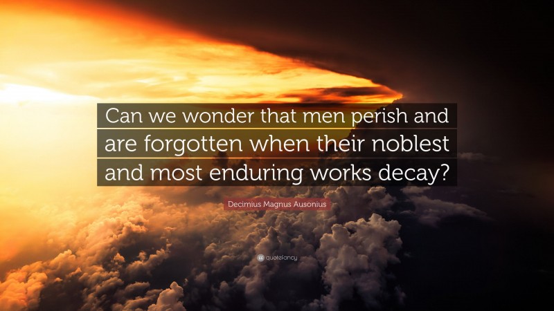 Decimius Magnus Ausonius Quote: “Can we wonder that men perish and are forgotten when their noblest and most enduring works decay?”