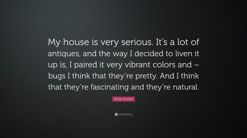 Emily Procter Quote: “My house is very serious. It’s a lot of antiques, and the way I decided to liven it up is, I paired it very vibrant colors and – bugs I think that they’re pretty. And I think that they’re fascinating and they’re natural.”