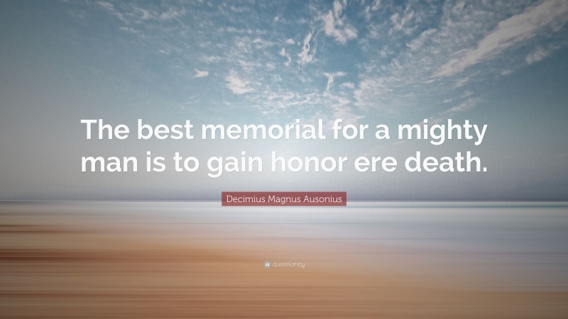 Decimius Magnus Ausonius Quote: “The best memorial for a mighty man is to gain honor ere death.”