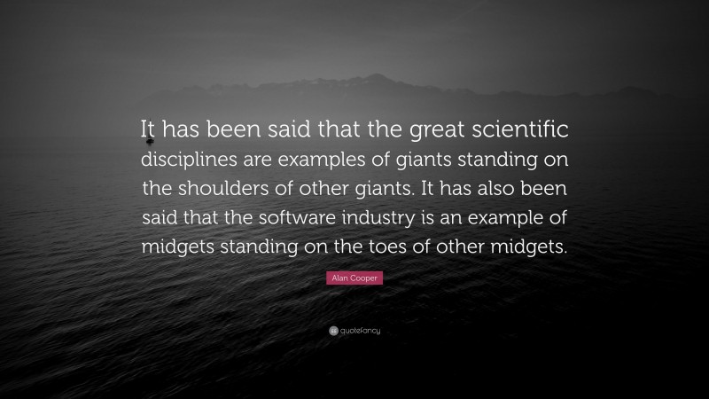 Alan Cooper Quote: “It has been said that the great scientific disciplines are examples of giants standing on the shoulders of other giants. It has also been said that the software industry is an example of midgets standing on the toes of other midgets.”