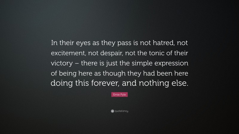 Ernie Pyle Quote: “In their eyes as they pass is not hatred, not excitement, not despair, not the tonic of their victory – there is just the simple expression of being here as though they had been here doing this forever, and nothing else.”