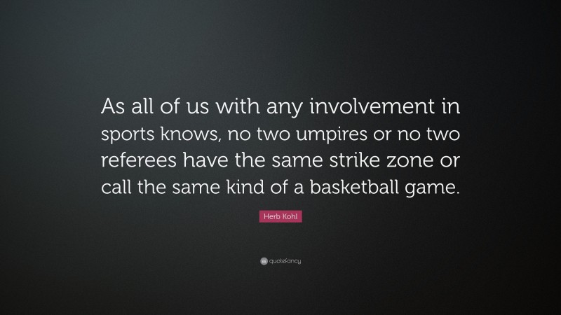 Herb Kohl Quote: “As all of us with any involvement in sports knows, no two umpires or no two referees have the same strike zone or call the same kind of a basketball game.”
