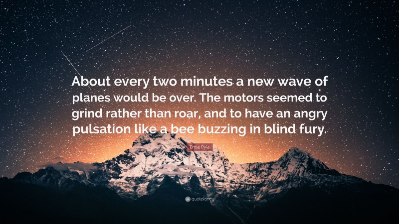 Ernie Pyle Quote: “About every two minutes a new wave of planes would be over. The motors seemed to grind rather than roar, and to have an angry pulsation like a bee buzzing in blind fury.”