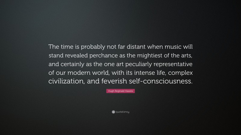 Hugh Reginald Haweis Quote: “The time is probably not far distant when music will stand revealed perchance as the mightiest of the arts, and certainly as the one art peculiarly representative of our modern world, with its intense life, complex civilization, and feverish self-consciousness.”