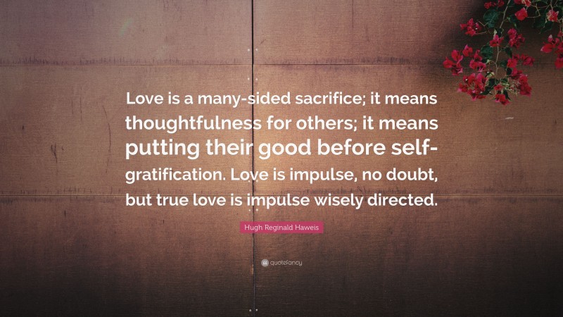 Hugh Reginald Haweis Quote: “Love is a many-sided sacrifice; it means thoughtfulness for others; it means putting their good before self-gratification. Love is impulse, no doubt, but true love is impulse wisely directed.”