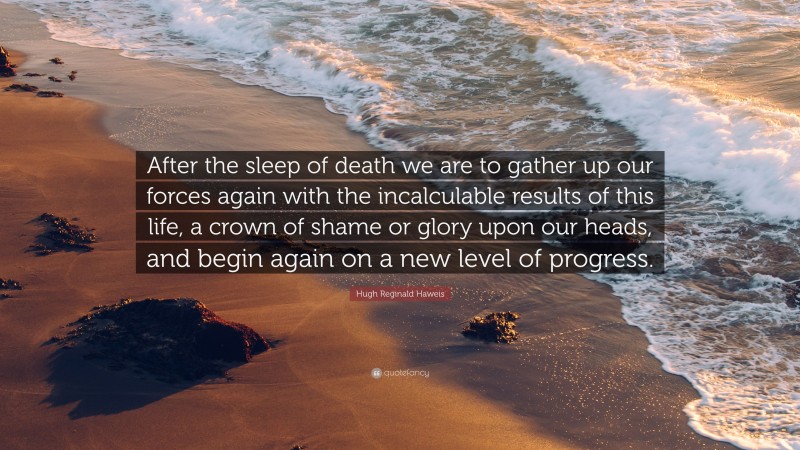 Hugh Reginald Haweis Quote: “After the sleep of death we are to gather up our forces again with the incalculable results of this life, a crown of shame or glory upon our heads, and begin again on a new level of progress.”