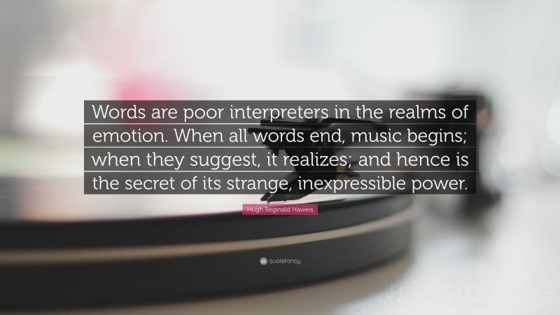 Hugh Reginald Haweis Quote: “Words are poor interpreters in the realms of emotion. When all words end, music begins; when they suggest, it realizes; and hence is the secret of its strange, inexpressible power.”