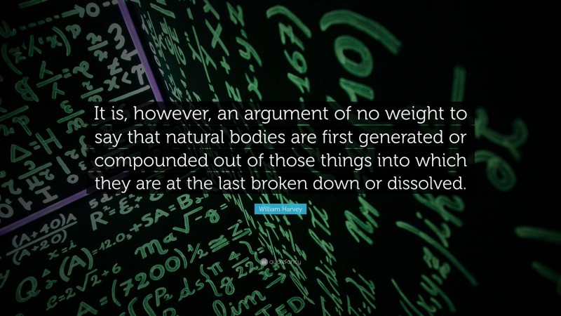 William Harvey Quote: “It is, however, an argument of no weight to say that natural bodies are first generated or compounded out of those things into which they are at the last broken down or dissolved.”