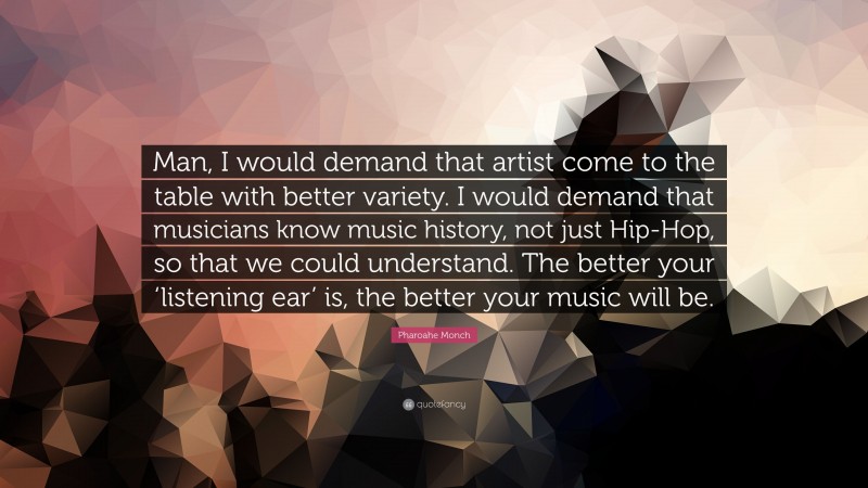 Pharoahe Monch Quote: “Man, I would demand that artist come to the table with better variety. I would demand that musicians know music history, not just Hip-Hop, so that we could understand. The better your ‘listening ear’ is, the better your music will be.”