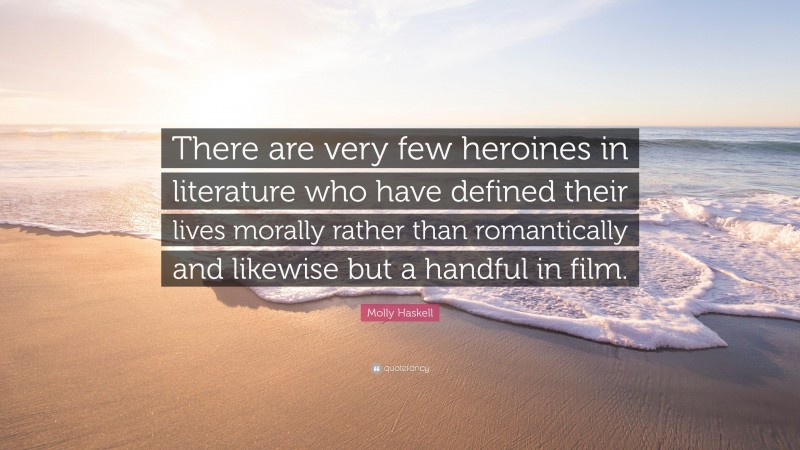 Molly Haskell Quote: “There are very few heroines in literature who have defined their lives morally rather than romantically and likewise but a handful in film.”