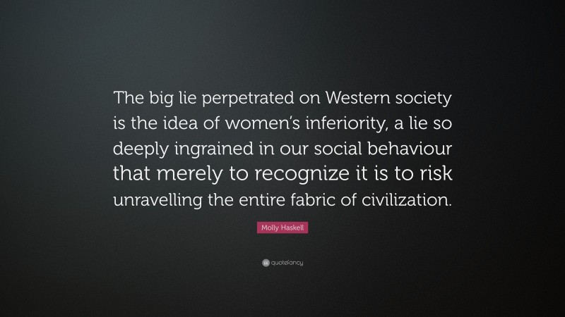 Molly Haskell Quote: “The big lie perpetrated on Western society is the idea of women’s inferiority, a lie so deeply ingrained in our social behaviour that merely to recognize it is to risk unravelling the entire fabric of civilization.”