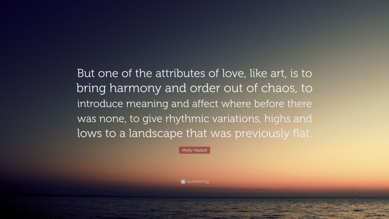 Molly Haskell Quote: “But one of the attributes of love, like art, is to bring harmony and order out of chaos, to introduce meaning and affect where before there was none, to give rhythmic variations, highs and lows to a landscape that was previously flat.”