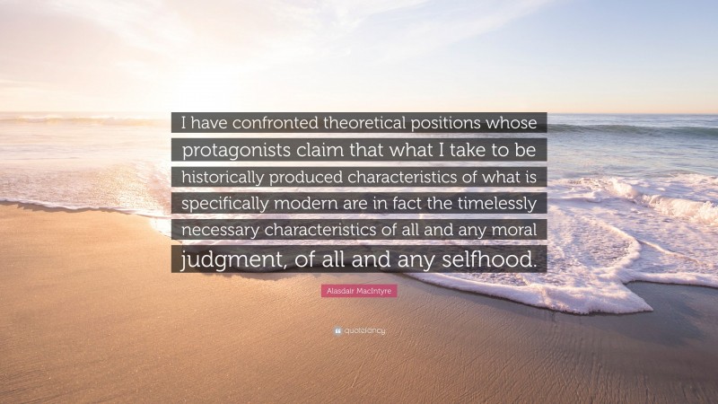 Alasdair MacIntyre Quote: “I have confronted theoretical positions whose protagonists claim that what I take to be historically produced characteristics of what is specifically modern are in fact the timelessly necessary characteristics of all and any moral judgment, of all and any selfhood.”