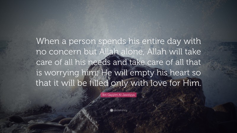 Ibn Qayyim Al-Jawziyya Quote: “When a person spends his entire day with no concern but Allah alone, Allah will take care of all his needs and take care of all that is worrying him; He will empty his heart so that it will be filled only with love for Him.”