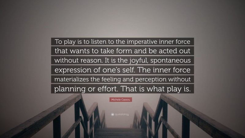 Michele Cassou Quote: “To play is to listen to the imperative inner force that wants to take form and be acted out without reason. It is the joyful, spontaneous expression of one’s self. The inner force materializes the feeling and perception without planning or effort. That is what play is.”