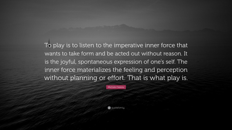 Michele Cassou Quote: “To play is to listen to the imperative inner force that wants to take form and be acted out without reason. It is the joyful, spontaneous expression of one’s self. The inner force materializes the feeling and perception without planning or effort. That is what play is.”