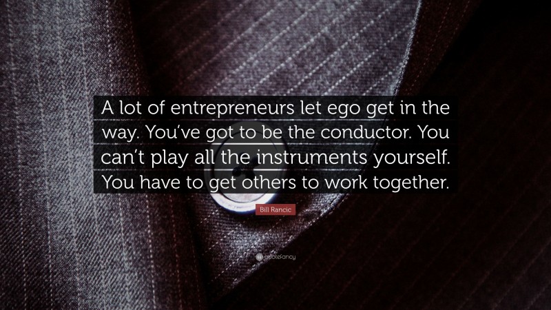 Bill Rancic Quote: “A lot of entrepreneurs let ego get in the way. You’ve got to be the conductor. You can’t play all the instruments yourself. You have to get others to work together.”