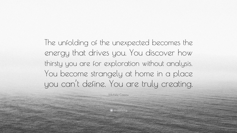 Michele Cassou Quote: “The unfolding of the unexpected becomes the energy that drives you. You discover how thirsty you are for exploration without analysis. You become strangely at home in a place you can’t define. You are truly creating.”