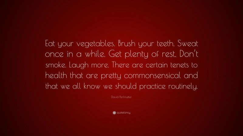 David Perlmutter Quote: “Eat your vegetables. Brush your teeth. Sweat once in a while. Get plenty of rest. Don’t smoke. Laugh more. There are certain tenets to health that are pretty commonsensical and that we all know we should practice routinely.”