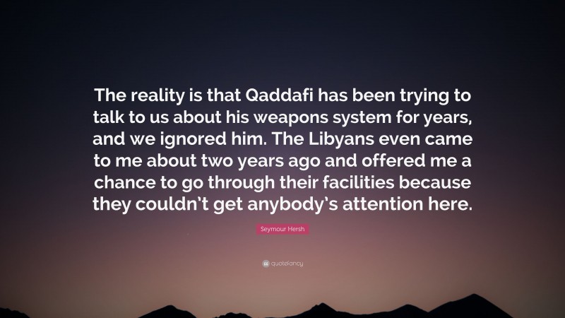 Seymour Hersh Quote: “The reality is that Qaddafi has been trying to talk to us about his weapons system for years, and we ignored him. The Libyans even came to me about two years ago and offered me a chance to go through their facilities because they couldn’t get anybody’s attention here.”