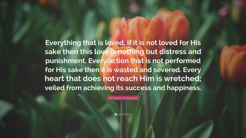 Ibn Qayyim Al-Jawziyya Quote: “Everything that is loved, if it is not loved for His sake then this love is nothing but distress and punishment. Every action that is not performed for His sake then it is wasted and severed. Every heart that does not reach Him is wretched; veiled from achieving its success and happiness.”