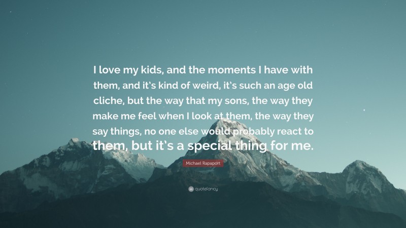 Michael Rapaport Quote: “I love my kids, and the moments I have with them, and it’s kind of weird, it’s such an age old cliche, but the way that my sons, the way they make me feel when I look at them, the way they say things, no one else would probably react to them, but it’s a special thing for me.”