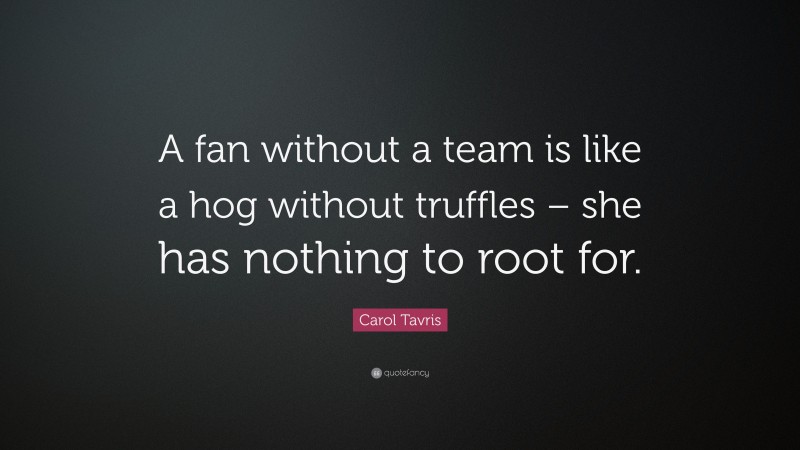 Carol Tavris Quote: “A fan without a team is like a hog without truffles – she has nothing to root for.”