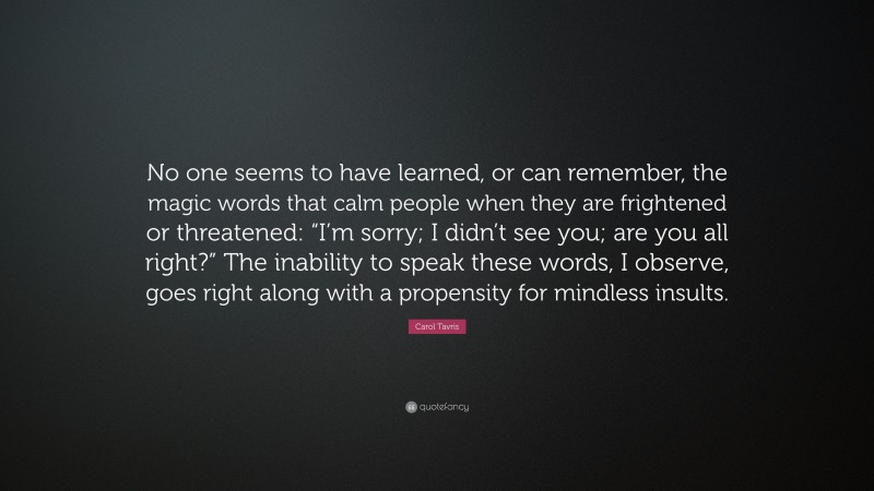 Carol Tavris Quote: “No one seems to have learned, or can remember, the magic words that calm people when they are frightened or threatened: “I’m sorry; I didn’t see you; are you all right?” The inability to speak these words, I observe, goes right along with a propensity for mindless insults.”