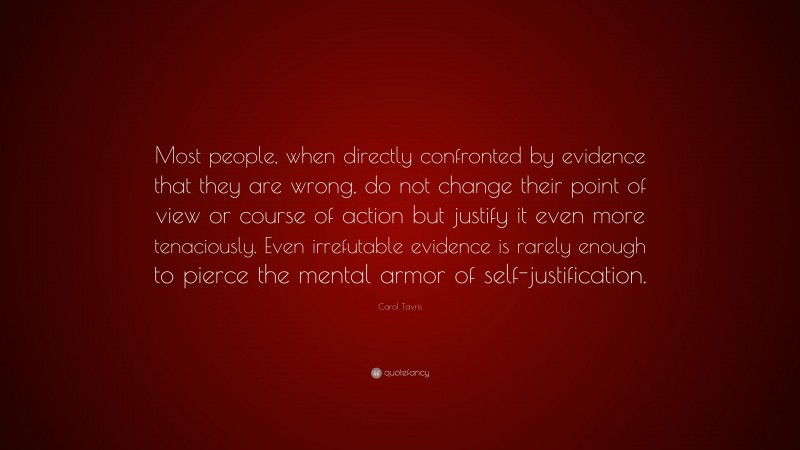 Carol Tavris Quote: “Most people, when directly confronted by evidence that they are wrong, do not change their point of view or course of action but justify it even more tenaciously. Even irrefutable evidence is rarely enough to pierce the mental armor of self-justification.”