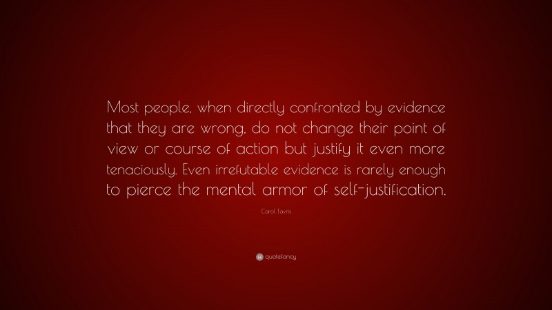 Carol Tavris Quote: “Most people, when directly confronted by evidence that they are wrong, do not change their point of view or course of action but justify it even more tenaciously. Even irrefutable evidence is rarely enough to pierce the mental armor of self-justification.”