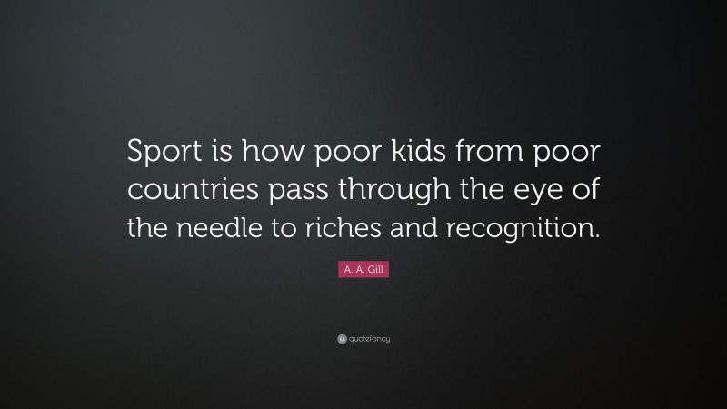 A. A. Gill Quote: “Sport is how poor kids from poor countries pass through the eye of the needle to riches and recognition.”