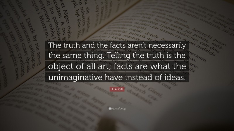 A. A. Gill Quote: “The truth and the facts aren’t necessarily the same thing. Telling the truth is the object of all art; facts are what the unimaginative have instead of ideas.”