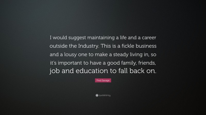 Fred Savage Quote: “I would suggest maintaining a life and a career outside the Industry. This is a fickle business and a lousy one to make a steady living in, so it’s important to have a good family, friends, job and education to fall back on.”