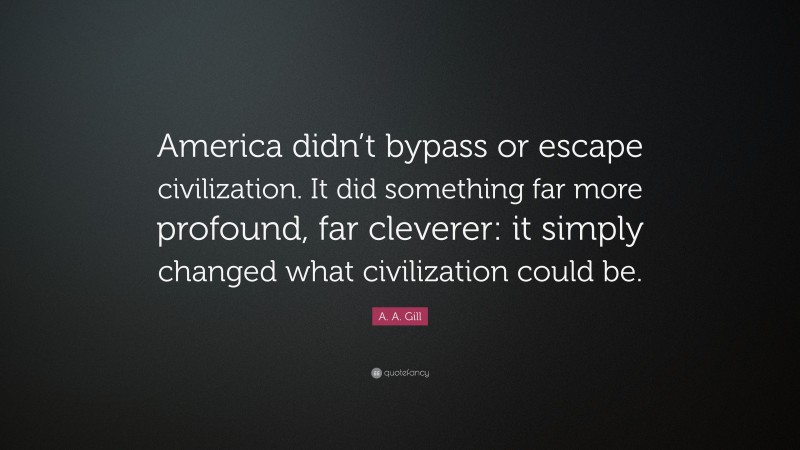 A. A. Gill Quote: “America didn’t bypass or escape civilization. It did something far more profound, far cleverer: it simply changed what civilization could be.”