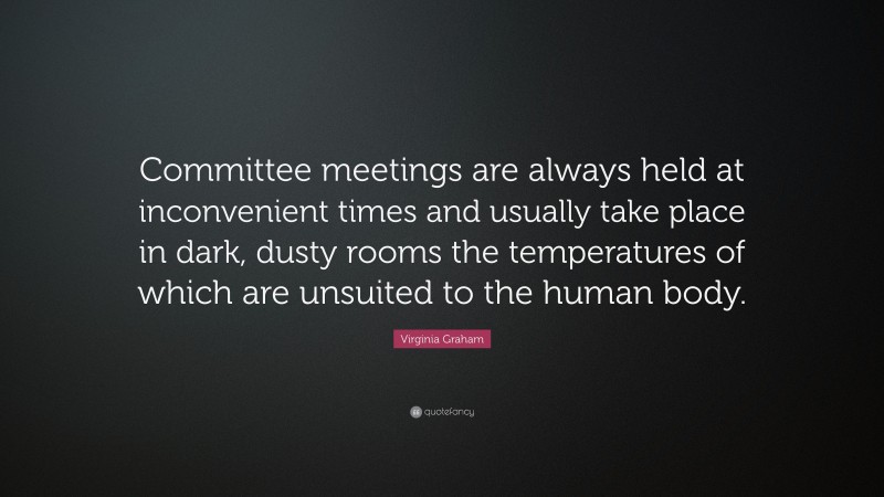 Virginia Graham Quote: “Committee meetings are always held at inconvenient times and usually take place in dark, dusty rooms the temperatures of which are unsuited to the human body.”