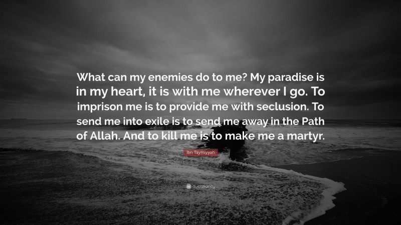 Ibn Taymiyyah Quote: “What can my enemies do to me? My paradise is in my heart, it is with me wherever I go. To imprison me is to provide me with seclusion. To send me into exile is to send me away in the Path of Allah. And to kill me is to make me a martyr.”